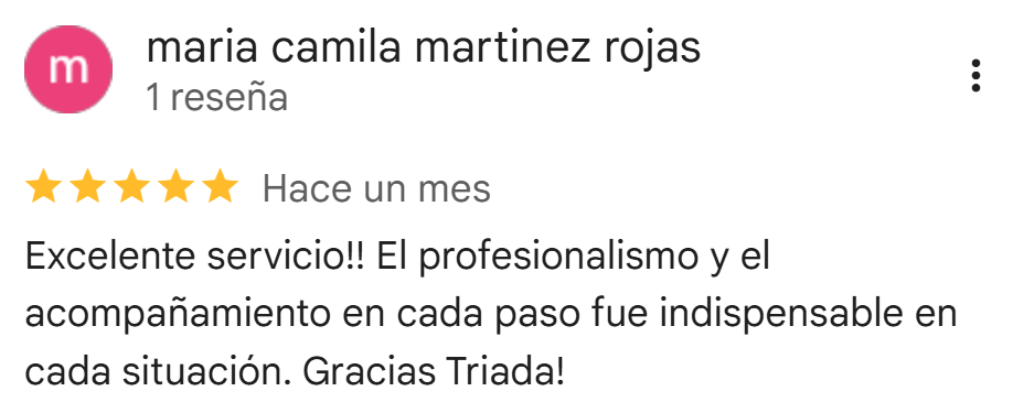 Reseña de Google de María Camila Martínez Rojas: 5 estrellas. Excelente servicio, el profesionalismo y el acompañamiento en cada paso fue indispensable en cada situación. Gracias Triada.